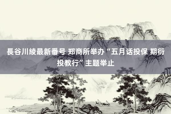 長谷川綾最新番号 郑商所举办“五月话投保 期衍投教行”主题举止