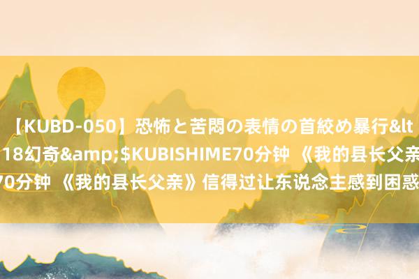 【KUBD-050】恐怖と苦悶の表情の首絞め暴行</a>2013-03-18幻奇&$KUBISHIME70分钟 《我的县长父亲》信得过让东说念主感到困惑的是什么？