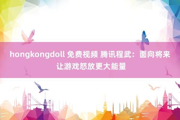 hongkongdoll 免费视频 腾讯程武：面向将来 让游戏怒放更大能量