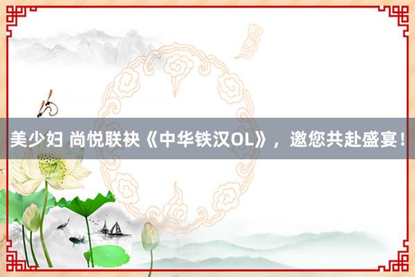 美少妇 尚悦联袂《中华铁汉OL》，邀您共赴盛宴！