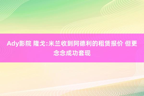 Ady影院 隆戈:米兰收到阿德利的租赁报价 但更念念成功套现