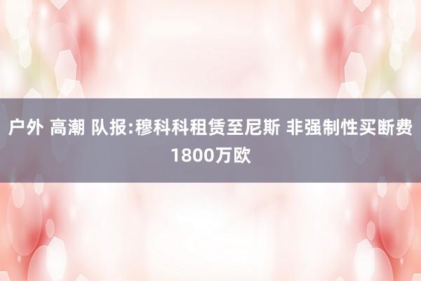 户外 高潮 队报:穆科科租赁至尼斯 非强制性买断费1800万欧