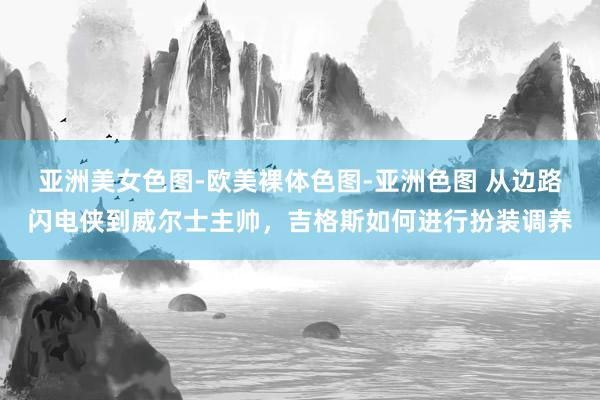 亚洲美女色图-欧美裸体色图-亚洲色图 从边路闪电侠到威尔士主帅，吉格斯如何进行扮装调养