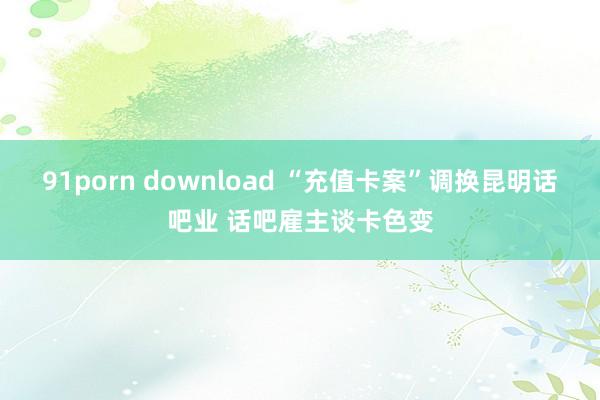 91porn download “充值卡案”调换昆明话吧业 话吧雇主谈卡色变