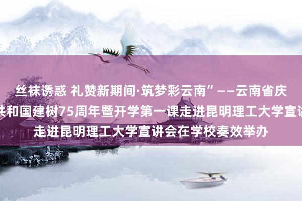 丝袜诱惑 礼赞新期间·筑梦彩云南”——云南省庆祝中华东说念主民共和国建树75周年暨开学第一课走进昆明理工大学宣讲会在学校奏效举办