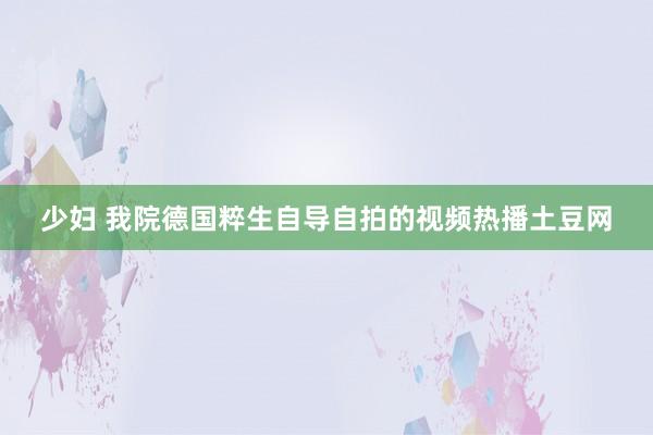 少妇 我院德国粹生自导自拍的视频热播土豆网