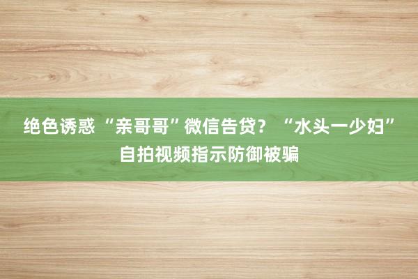 绝色诱惑 “亲哥哥”微信告贷？ “水头一少妇”自拍视频指示防御被骗