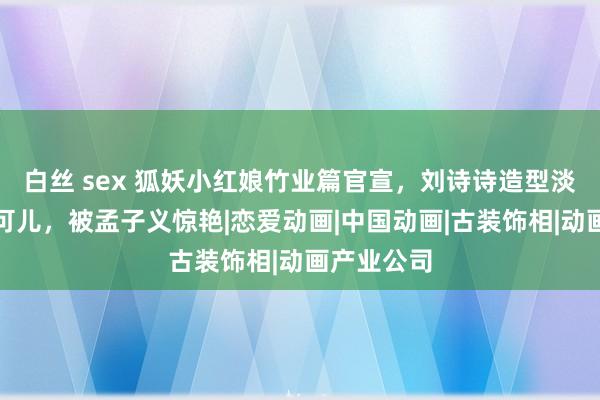 白丝 sex 狐妖小红娘竹业篇官宣，刘诗诗造型淡雅，沈月可儿，被孟子义惊艳|恋爱动画|中国动画|古装饰相|动画产业公司