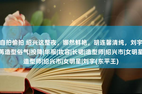 自拍偷拍 绍兴这整夜，娜然鲜艳，胡连馨清纯，刘宇妆太浓，彭小苒造型俗气|投降|华服|妆容|长裙|造型师|绍兴市|女明星|刘宇(东平王)