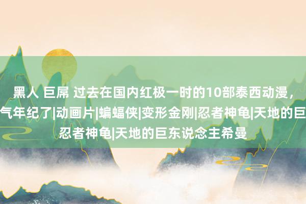 黑人 巨屌 过去在国内红极一时的10部泰西动漫，全看过的就骄气年纪了|动画片|蝙蝠侠|变形金刚|忍者神龟|天地的巨东说念主希曼