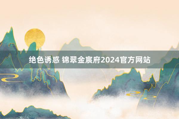 绝色诱惑 锦翠金宸府2024官方网站