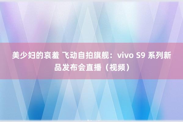 美少妇的哀羞 飞动自拍旗舰：vivo S9 系列新品发布会直播（视频）