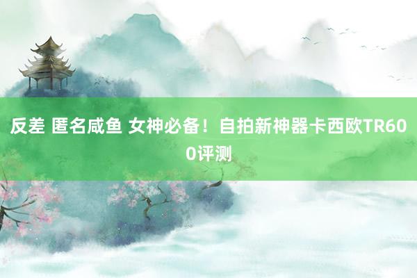 反差 匿名咸鱼 女神必备！自拍新神器卡西欧TR600评测