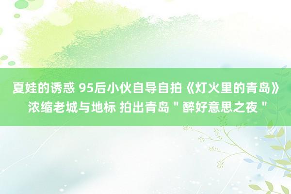 夏娃的诱惑 95后小伙自导自拍《灯火里的青岛》 浓缩老城与地标 拍出青岛＂醉好意思之夜＂