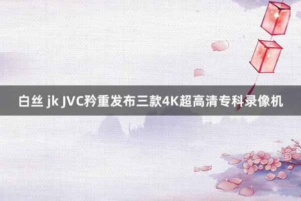 白丝 jk JVC矜重发布三款4K超高清专科录像机