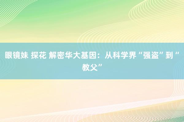 眼镜妹 探花 解密华大基因：从科学界“强盗”到“教父”